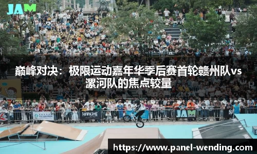 巅峰对决：极限运动嘉年华季后赛首轮赣州队vs漯河队的焦点较量